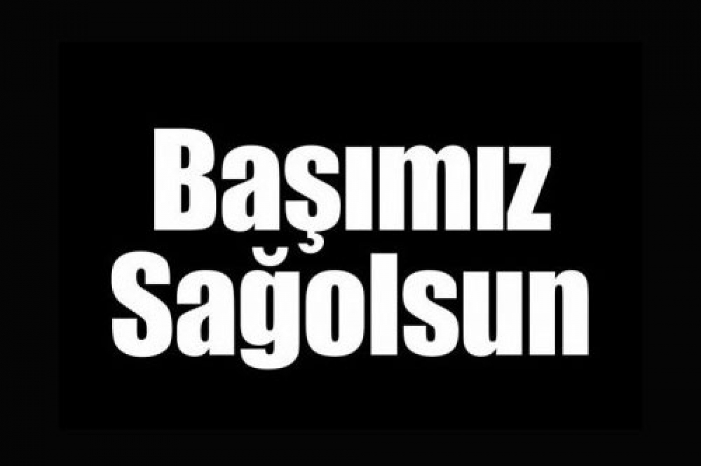 BAŞIMIZ SAĞOLSUN...